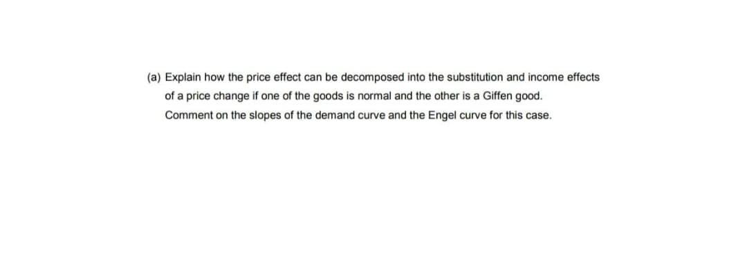 (a) Explain how the price effect can be decomposed into the substitution and income effects
of a price change if one of the goods is normal and the other is a Giffen good.
Comment on the slopes of the demand curve and the Engel curve for this case.
