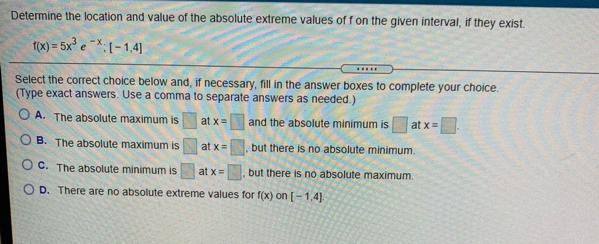券
Determine the location and value of the absolute extreme values of f on the given interval, if they exist.
-X.
f(X)= 5x e
X:[-1,4]
Select the correct choice below and, if necessary, fill in the answer boxes to complete your choice.
(Type exact answers. Use a comma to separate answers as needed.)
O A. The absolute maximum is
at x =
and the absolute minimum is
at x =
O B. The absolute maximum is at x =
but there is no absolute minimum.
O C. The absolute minimum is
at x =
but there is no absolute maximum.
%3D
O D. There are no absolute extreme values for f(x) on [- 1,4].

