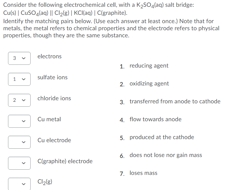 Consider the following electrochemical cell, with a K2SO4(aq) salt bridge:
Cu(s) | CuSO4(aq) || Cl2(g) | KCI(aq) | C(graphite).
Identify the matching pairs below. (Use each answer at least once.) Note that for
metals, the metal refers to chemical properties and the electrode refers to physical
properties, though they are the same substance.
electrons
3
1. reducing agent
sulfate ions
1
2. oxidizing agent
2
chloride ions
3. transferred from anode to cathode
Cu metal
4. flow towards anode
5. produced at the cathode
Cu electrode
6. does not lose nor gain mass
C(graphite) electrode
7. loses mass
Cl2(g)
>
>
>
>
