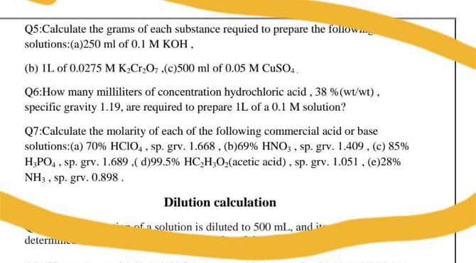Q5:Calculate the grams of each substance requied to prepare the follow.
solutions:(a)250 ml of 0.1 M KOH,
(b) IL of 0.0275 M K,Cr,O, .(c)500 ml of 0.05 M CUSO,
Q6:How many milliliters of concentration hydrochloric acid , 38 %(wt/wt),
specific gravity 1.19, are required to prepare IL of a 0.1 M solution?
Q7:Calculate the molarity of each of the following commercial acid or base
solutions:(a) 70% HCIO, , sp. grv. 1.668, (b)69% HNO, , sp. grv. 1.409 , (c) 85%
H;PO, , sp. grv. 1.689 ,( d)99.5% HC,H;O,(acetic acid), sp. grv. 1.051, (e)28%
NH3 , sp. grv. 0.898.
Dilution calculation
nfa solution is diluted to 500 mL, and it
determ
