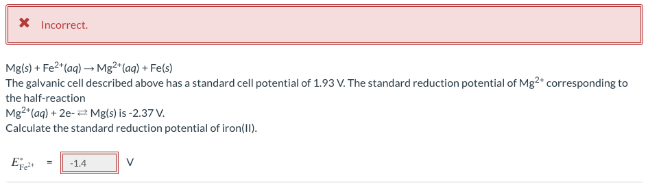 X Incorrect.
Mg(s) + Fe²+ (aq) → Mg²+ (aq) + Fe(s)
The galvanic cell described above has a standard cell potential of 1.93 V. The standard reduction potential of Mg2+ corresponding to
the half-reaction
Mg2+ (aq) + 2e- Mg(s) is -2.37 V.
Calculate the standard reduction potential of iron(II).
EFe²+
= -1.4
V