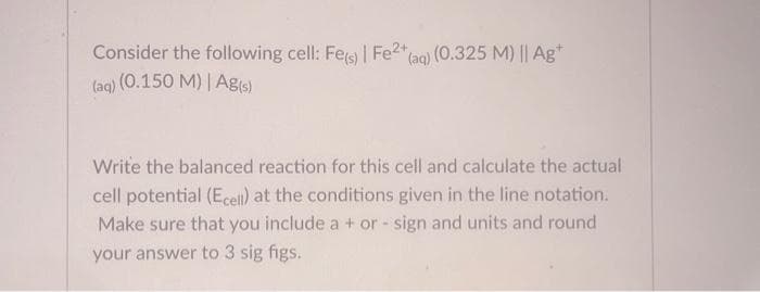 Consider the following cell: Fe(s) | Fe2+
(aq) (0.150 M) | Ag(s)
(aq) (0.325 M) || Ag+
Write the balanced reaction for this cell and calculate the actual
cell potential (Ecell) at the conditions given in the line notation.
Make sure that you include a + or - sign and units and round
your answer to 3 sig figs.