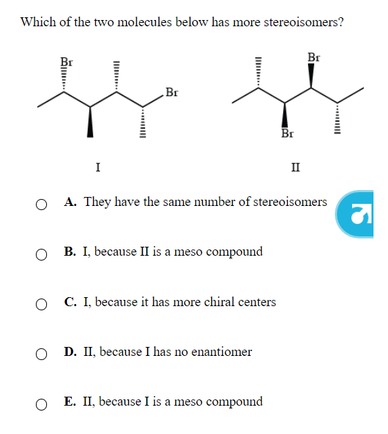 Which of the two molecules below has more stereoisomers?
O
O
I
O
Br
B. I, because II is a meso compound
C. because it has more chiral centers
O D. II, because I has no enantiomer
A. They have the same number of stereoisomers
Br
E. II, because I is a meso compound
II
Br
S