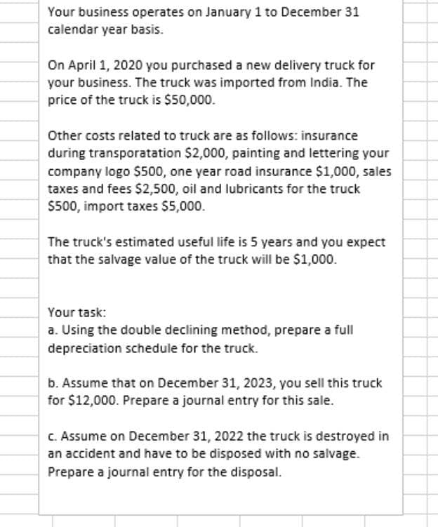 Your business operates on January 1 to December 31
calendar year basis.
On April 1, 2020 you purchased a new delivery truck for
your business. The truck was imported from India. The
price of the truck is $50,000.
Other costs related to truck are as follows: insurance
during transporatation $2,000, painting and lettering your
company logo $500, one year road insurance $1,000, sales
taxes and fees $2,500, oil and lubricants for the truck
$500, import taxes $5,000.
The truck's estimated useful life is 5 years and you expect
that the salvage value of the truck will be $1,000.
Your task:
a. Using the double declining method, prepare a full
depreciation schedule for the truck.
b. Assume that on December 31, 2023, you sell this truck
for $12,000. Prepare a journal entry for this sale.
C. Assume on December 31, 2022 the truck is destroyed in
an accident and have to be disposed with no salvage.
Prepare a journal entry for the disposal.
