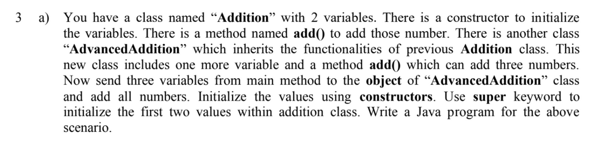 3 a) You have a class named “Addition" with 2 variables. There is a constructor to initialize
the variables. There is a method named add) to add those number. There is another class
"AdvancedAddition" which inherits the functionalities of previous Addition class. This
new class includes one more variable and a method add(0 which can add three numbers.
Now send three variables from main method to the object of “AdvancedAddition" class
and add all numbers. Initialize the values using constructors. Use super keyword to
initialize the first two values within addition class. Write a Java program for the above
scenario.

