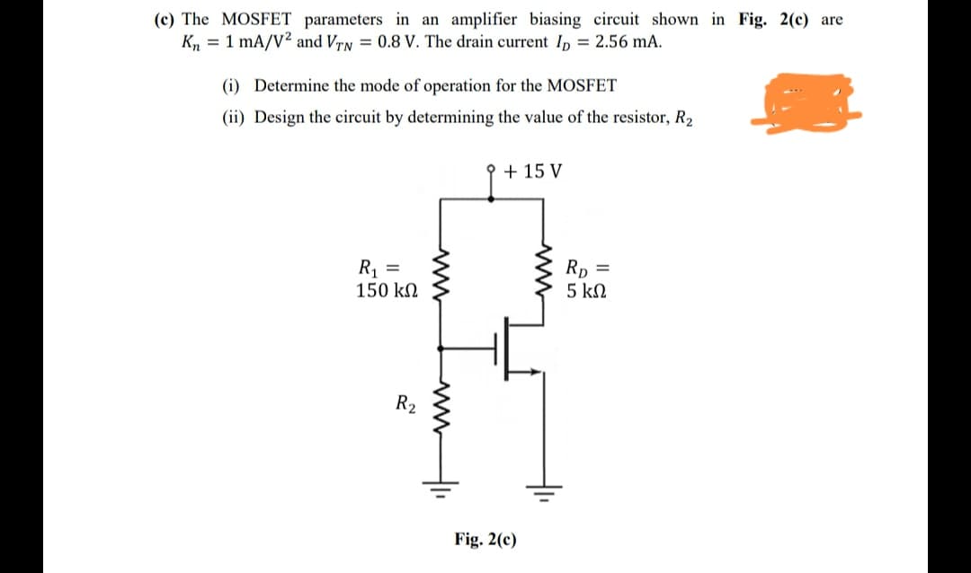 (c) The MOSFET parameters in an amplifier biasing circuit shown in Fig. 2(c) are
K, = 1 mA/V2 and VrN = 0.8 V. The drain current I, = 2.56 mA.
(i) Determine the mode of operation for the MOSFET
(ii) Design the circuit by determining the value of the resistor, R2
오+ 15 V
R1 =
150 kN
Rp =
5 kN
R2
Fig. 2(c)
www
