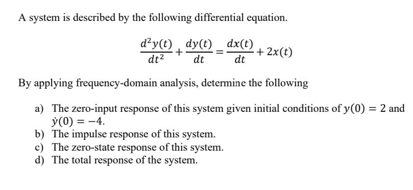 A system is described by the following differential equation.
d²y(t) _ dy(t) _ dx(t)
+
+ 2x(t)
dt²
dt
dt
By applying frequency-domain analysis, determine the following
a) The zero-input response of this system given initial conditions of y(0) = 2 and
y (0) = -4.
b) The impulse response of this system.
c) The zero-state response of this system.
d) The total response of the system.