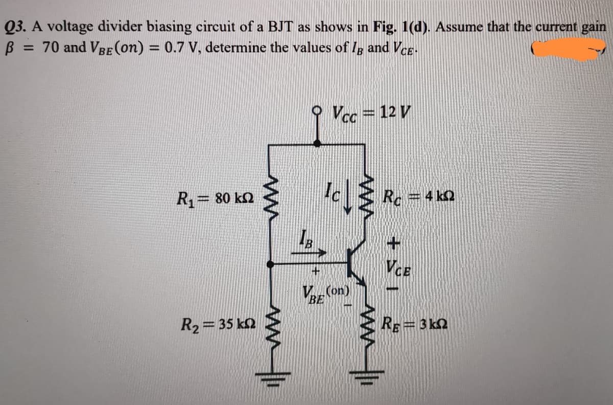 Q3. A voltage divider biasing circuit of a BJT as shows in Fig. 1(d). Assume that the current gain
= 70 and VBE (on) = 0.7 V, determine the values of Ig and VeE-
O Vec = 12 V
R= 80 kQ
VCE
V (on)
BE
R2= 35 k2
RE=3 kn
