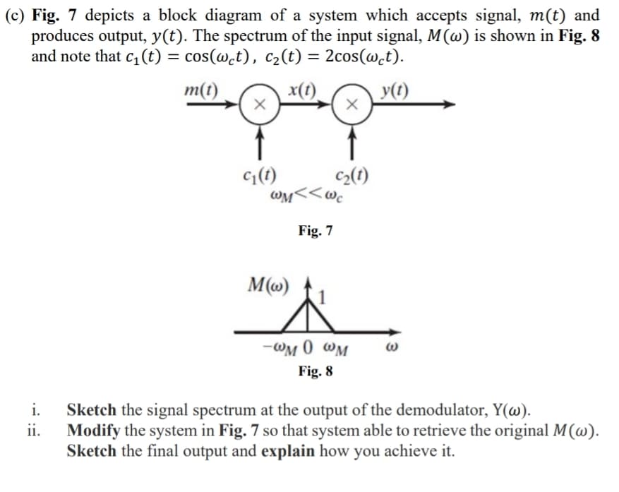 (c) Fig. 7 depicts a block diagram of a system which accepts signal, m(t) and
produces output, y(t). The spectrum of the input signal, M(w) is shown in Fig. 8
and note that c₁ (t) = cos(wct), c₂(t) = 2cos(wct).
m(t)
x(t)
y(t)
i.
ii.
X
C₁(t)
c₂(t)
WM<<Wc
Fig. 7
M(w)
-WM 0 WM
Fig. 8
Sketch the signal spectrum at the output of the demodulator, Y(w).
Modify the system in Fig. 7 so that system able to retrieve the original M(w).
Sketch the final output and explain how you achieve it.