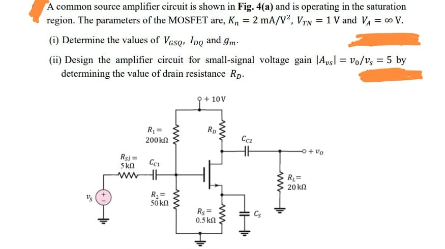 A common source amplifier circuit is shown in Fig. 4(a) and is operating in the saturation
region. The parameters of the MOSFET are, K, = 2 mA/V?, VTN = 1 V and V = ∞ V.
(i) Determine the values of VGso, Ipo and gm:
(ii) Design the amplifier circuit for small-signal voltage gain |Apsl = vo/vs = 5 by
determining the value of drain resistance Rp.
+ 10V
R1 =
Rp
200kn
Cc2
o+ vo
Rsi =
5 kn
ww
R=
20 kn
R2=
50 kn
Rs =
0.5 kN
Cs
