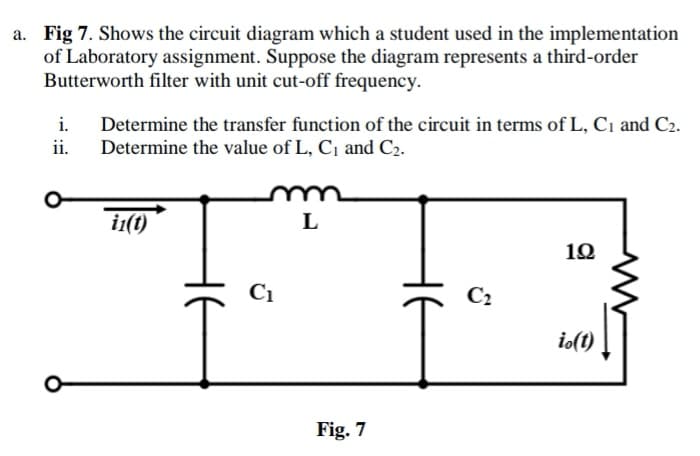 a. Fig 7. Shows the circuit diagram which a student used in the implementation
of Laboratory assignment. Suppose the diagram represents a third-order
Butterworth filter with unit cut-off frequency.
i. Determine the transfer function of the circuit in terms of L, C₁ and C2.
ii. Determine the value of L, C₁ and C₂.
in(t)
HE
C₁
m
L
Fig. 7
HE
C₂
192
io(t)
