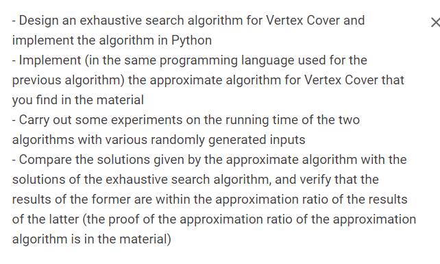 - Design an exhaustive search algorithm for Vertex Cover and
implement the algorithm in Python
- Implement (in the same programming language used for the
previous algorithm) the approximate algorithm for Vertex Cover that
you find in the material
- Carry out some experiments on the running time of the two
algorithms with various randomly generated inputs
- Compare the solutions given by the approximate algorithm with the
solutions of the exhaustive search algorithm, and verify that the
results of the former are within the approximation ratio of the results
of the latter (the proof of the approximation ratio of the approximation
algorithm is in the material)
