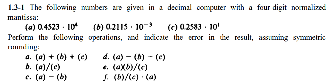 1.3-1 The following numbers are given in a decimal computer with a four-digit normalized
mantissa:
(a) 0.4523 · 10
Perform the following operations, and indicate the error in the result, assuming symmetric
rounding:
а. (а) + (b) + (с)
b. (а)/(с)
с. (а) — (Ь)
(b) 0.2115 · 10-3
(с) 0.2583 10'
d. (a) — (Ь) — (с)
е. (аХЬ)/(с)
f. (b)/(c) · (a)
