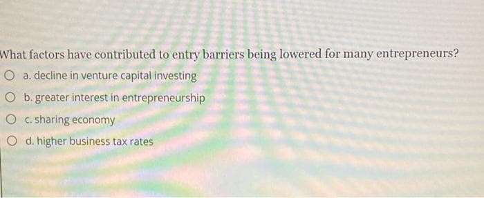 What factors have contributed to entry barriers being lowered for many entrepreneurs?
O a. decline in venture capital investing
O b. greater interest in entrepreneurship
c. sharing economy
Od. higher business tax rates