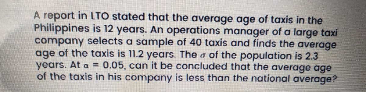 A report in LTO stated that the average age of taxis in the
Philippines is 12 years. An operations manager of a large taxi
company selects a sample of 40 taxis and finds the average
of the taxis is 11.2 years. The o of the population is 2.3
age
years. At a =
of the taxis in his company is less than the national average?
0.05, can it be concluded that the average age
%3D
