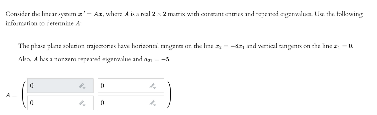 Consider the linear system æ' = Aæ, where A is a real 2 x 2 matrix with constant entries and repeated eigenvalues. Use the following
information to determine A:
The phase plane solution trajectories have horizontal tangents on the line x2 = -8x1 and vertical tangents on the line x1 = 0.
Also, A has a nonzero repeated eigenvalue and a21 = -5.
A
