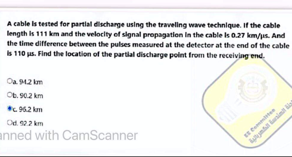 A cable is tested for partial discharge using the traveling wave technique. If the cable
length is 111 km and the velocity of signal propagation in the cable is 0.27 km/us. And
the time difference between the pulses measured at the detector at the end of the cable
is 110 us. Find the location of the partial discharge point from the receiving end.
Oa. 94.2 km
Ob. 90.2 km
c. 96.2 km
Od. 92.2 km
anned with CamScanner
de
EE Committee
جنة الهندسة الكهربائية