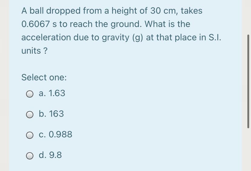 A ball dropped from a height of 30 cm, takes
0.6067 s to reach the ground. What is the
acceleration due to gravity (g) at that place in S.I.
units ?
Select one:
O a. 1.63
O b. 163
O c. 0.988
O d. 9.8
