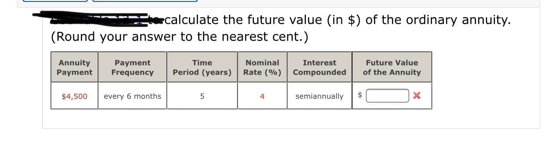 ecalculate the future value (in $) of the ordinary annuity.
(Round your answer to the nearest cent.)
Nominal
Annuity
Payment
Time
Future Value
Payment
Frequency
Interest
Period (years)
Rate (%)
Compounded
of the Annuity
$4,500
every 6 months
4
semiannually
