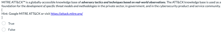 MITRE ATT&CK™ is a globally-accessible knowledge base of adversary tactics and techniques based on real-world observations. The ATT&CK knowledge base is used as a
foundation for the development of specific threat models and methodologies in the private sector, in government, and in the cybersecurity product and service community.
[
Hint: Google MITRE ATT&CK or visit https://attack.mitre.org/
]
True
False