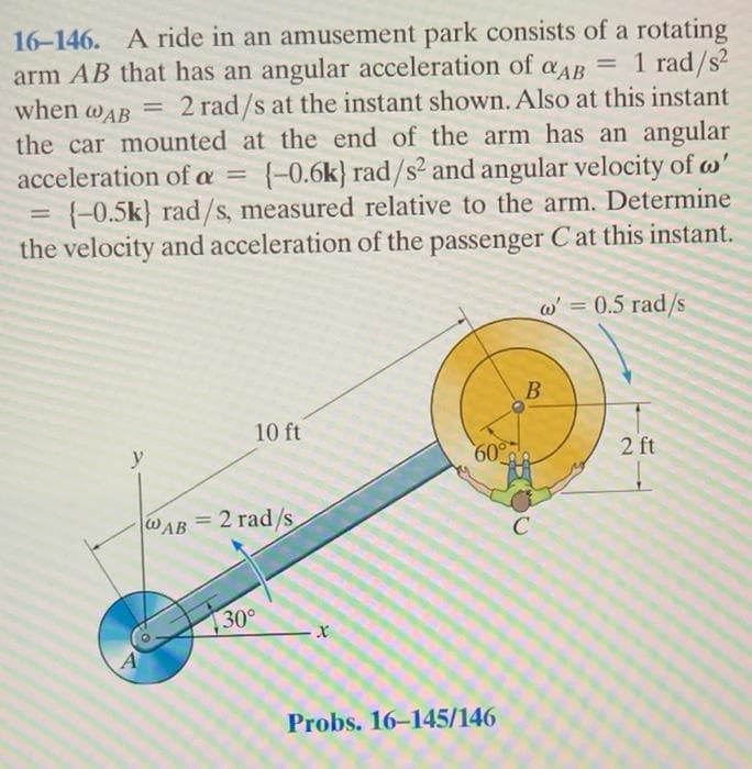 16-146. A ride in an amusement park consists of a rotating
arm AB that has an angular acceleration of aдB = 1 rad/s²
QAB
when @AB
= 2 rad/s at the instant shown. Also at this instant
the car mounted at the end of the arm has an angular
acceleration of a = {-0.6k) rad/s² and angular velocity of w'
(-0.5k) rad/s, measured relative to the arm. Determine
the velocity and acceleration of the passenger C at this instant.
=
w' = 0.5 rad/s
10 ft
60°
y
WAB = 2 rad/s
30°
x
Probs. 16-145/146
B
2 ft