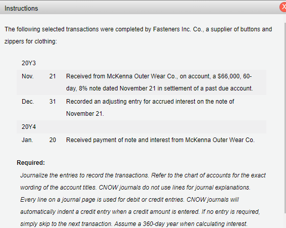 Instructions
The following selected transactions were completed by Fasteners Inc. Co., a supplier of buttons and
zippers for clothing:
20Y3
Nov.
Dec.
20Y4
Jan.
21 Received from McKenna Outer Wear Co., on account, a $66,000, 60-
day, 8% note dated November 21 in settlement of a past due account.
Recorded an adjusting entry for accrued interest on the note of
November 21.
31
20 Received payment of note and interest from McKenna Outer Wear Co.
Required:
Journalize the entries to record the transactions. Refer to the chart of accounts for the exact
wording of the account titles. CNOW journals do not use lines for journal explanations.
Every line on a journal page is used for debit or credit entries. CNOW journals will
automatically indent a credit entry when a credit amount is entered. If no entry is required,
simply skip to the next transaction. Assume a 360-day year when calculating interest.