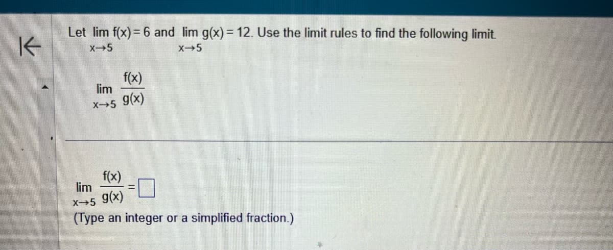 K
Let lim f(x) = 6 and lim g(x) = 12. Use the limit rules to find the following limit.
X-5
X-5
lim
X-5
f(x)
g(x)
f(x)
lim
X→5 9(x)
(Type an integer or a simplified fraction.)