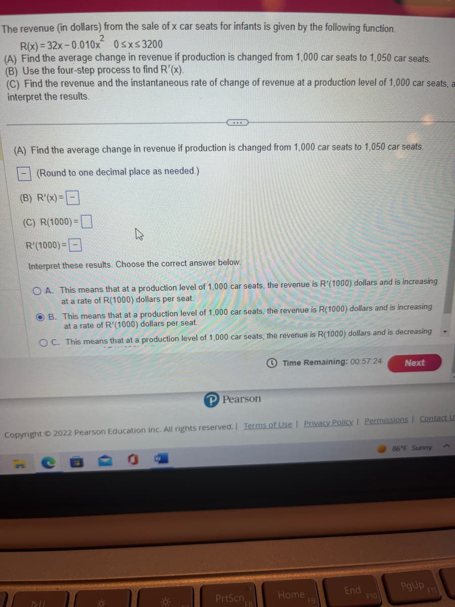 The revenue (in dollars) from the sale of x car seats for infants is given by the following function.
R(x)=32x-0.010x
0≤x≤3200
(A) Find the average change in revenue if production is changed from 1,000 car seats to 1,050 car seats.
(B) Use the four-step process to find R'(x).
(C) Find the revenue and the instantaneous rate of change of revenue at a production level of 1,000 car seats, a
interpret the results.
(A) Find the average change in revenue if production is changed from 1,000 car seats to 1,050 car seats.
(Round to one decimal place as needed.)
(B) R'(x)=
(C) R(1000)=
C...
3¹
R'(1000)=
Interpret these results. Choose the correct answer below.
OA. This means that at a production level of 1,000 car seats, the revenue is R'(1000) dollars and is increasing
at a rate of R(1000) dollars per seat.
OB. This means that at a production level of 1,000 car seats, the revenue is R(1000) dollars and is increasing
at a rate of R'(1000) dollars per seat.
OC. This means that at a production level of 1,000 car seats, the revenue is R(1000) dollars and is decreasing
DIL
P Pearson
Copyright © 2022 Pearson Education Inc. All rights reserved. | Terms of Use | Privacy Policy | Permissions Contact U
PrtScn
Time Remaining: 00:57:24
F8
Home
F9
End
Next
F10
86°F Sunny
PgUp