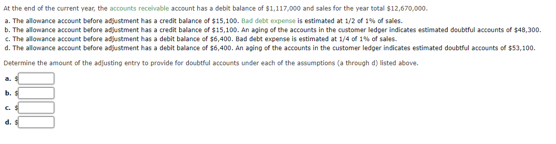 At the end of the current year, the accounts receivable account has a debit balance of $1,117,000 and sales for the year total $12,670,000.
a. The allowance account before adjustment has a credit balance of $15,100. Bad debt expense is estimated at 1/2 of 1% of sales.
b. The allowance account before adjustment has a credit balance of $15,100. An aging of the accounts in the customer ledger indicates estimated doubtful accounts of $48,300.
c. The allowance account before adjustment has a debit balance of $6,400. Bad debt expense is estimated at 1/4 of 1% of sales.
d. The allowance account before adjustment has a debit balance of $6,400. An aging of the accounts in the customer ledger indicates estimated doubtful accounts of $53,100.
Determine the amount of the adjusting entry to provide for doubtful accounts under each of the assumptions (a through d) listed above.
a.
b. $
C. $
d. $