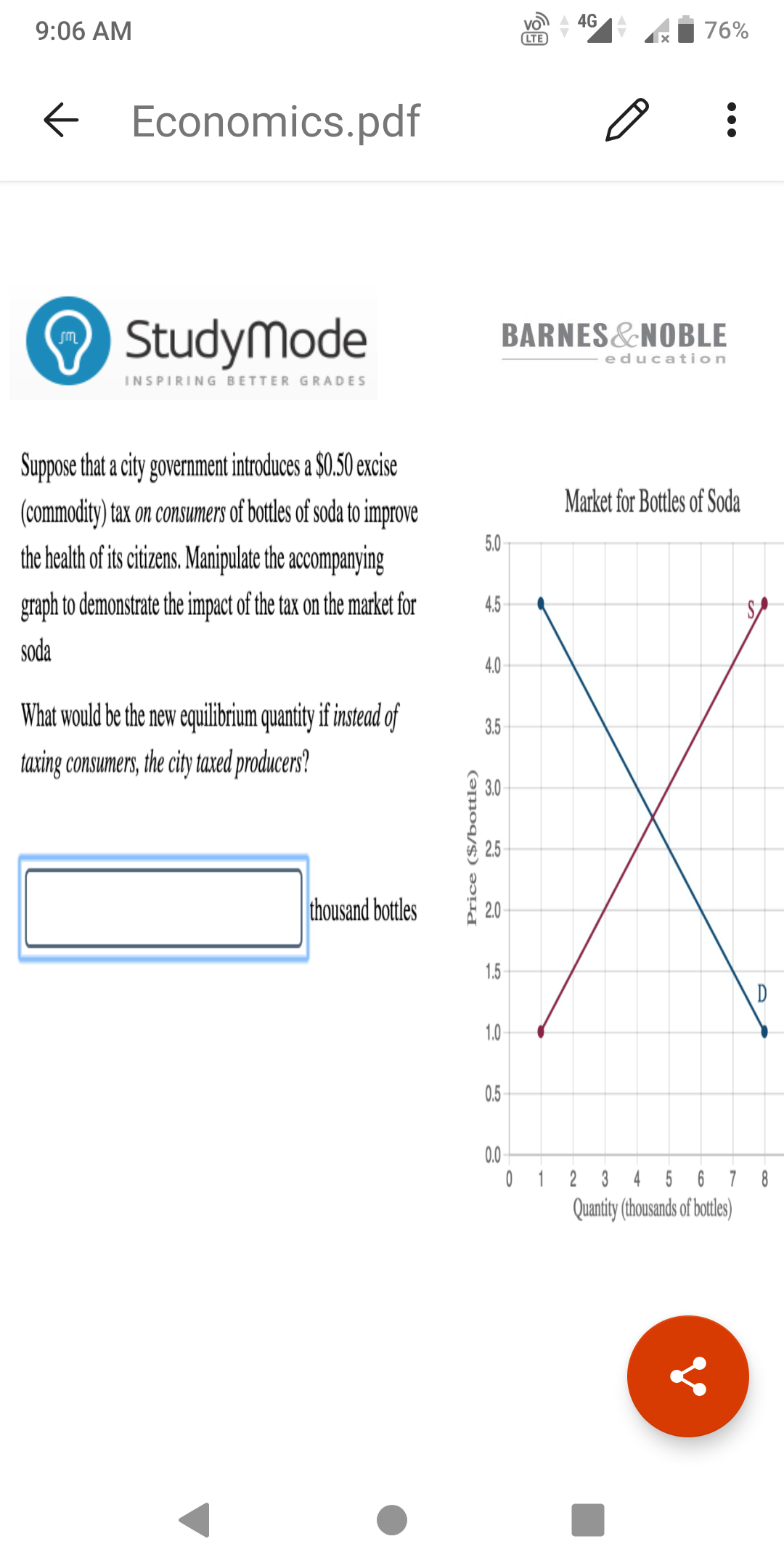 A 4G
9:06 AM
76%
LTE
E Economics.pdf
O StudyMode
BARNES&NOBLE
education
INSPIRING BETTER GRADES
Suppose that a city government introduces a $0.50 excise
Market for Bottles of Soda
(commodity) tax on consumers of bottles of soda to improve
the health of its citizens. Manipulate the accompanying
5.0
graph to demonstrate the impact of the tax on the market for
4.5
soda
4.0
What would be the new equilibrium quantiy if instead of
3.5
taxing consumers, the city taxed producers?
3.0
2.5
thousand bottles
2.0
1.5
D
1.0
0.5
0.0
0 1 2 3 4 5 6 7 8
Quantity (thousands of botles)
Price ($/bottle)
