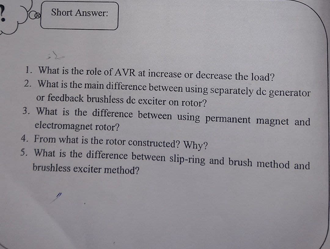 Short Answer:
1. What is the role of AVR at increase or decrease the load?
2. What is the main difference between using separately dc generator
or feedback brushless dc exciter on rotor?
3. What is the difference between using permanent magnet and
electromagnet rotor?
4. From what is the rotor constructed? Why?
5. What is the difference between slip-ring and brush method and
brushless exciter method?
