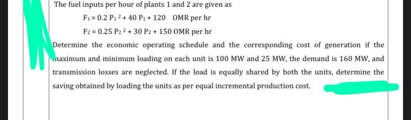 The fuel inputs per hour of plants 1 and 2 are given as
F1 = 0.2 P1 2 + 40 P1+ 120 OMR per hr
F2 = 0.25 P2 2 + 30 P2 + 150 OMR per hr
Determine the economic operating schedule and the corresponding cost of generation if the
naximum and minimum loading on each unit is 100 MW and 25 MW, the demand is 160 MW, and
transmission losses are neglected. If the load is equally shared by both the units, determine the
saving obtained by loading the units as per equal incremental production cost.
