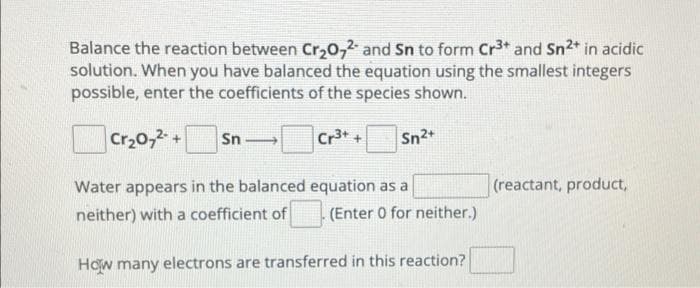 Balance the reaction between Cr₂O72- and Sn to form Cr³+ and Sn2+ in acidic
solution. When you have balanced the equation using the smallest integers
possible, enter the coefficients of the species shown.
Cr₂O7²- +
Cr³+ + Sn2+
Sn
→
Water appears in the balanced
neither) with a coefficient of
equation as a
(Enter 0 for neither.)
How many electrons are transferred in this reaction?
(reactant, product,