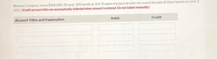 Blossom Company issues $360,000, 20-year, 10% bonds at 101. Prepare the journal entry to record the sale of these bonds on June 1,
2022. (Credit account titles are automatically indented when amount is entered. Do not indent manually.)
Account Titles and Explanation
Debit
Credit