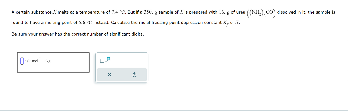 A certain substance X melts at a temperature of 7.4 °C. But if a 350. g sample of X is prepared with 16. g of urea
found to have a melting point of 5.6 °C instead. Calculate the molal freezing point depression constant K of X.
Be sure your answer has the correct number of significant digits.
-1
°C mol
• kg
x10
X
((NH₂)₂CO) dissolved in it, the sample is
