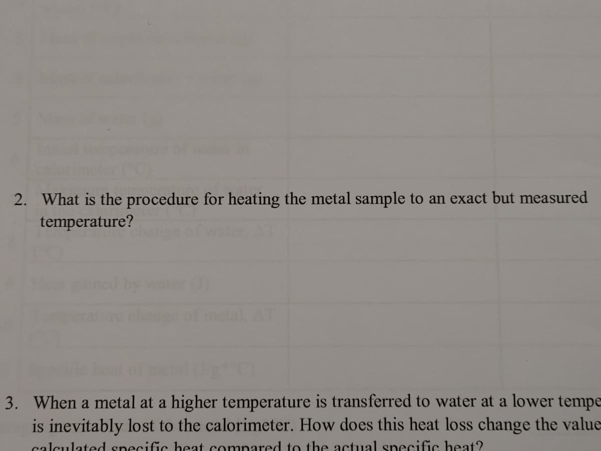 2. What is the procedure for heating the metal sample to an exact but measured
temperature?
3. When a metal at a higher temperature is transferred to water at a lower tempe
is inevitably lost to the calorimeter. How does this heat loss change the value-
calculated specific heat compared to the actual specific heat?