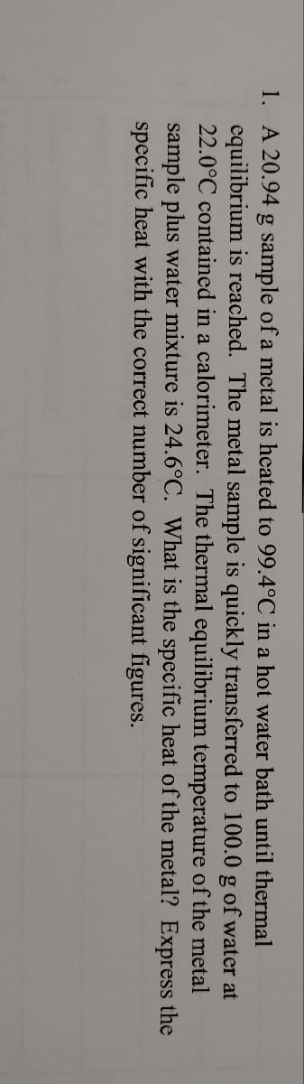 1. A 20.94 g sample of a metal is heated to 99.4°C in a hot water bath until thermal
equilibrium is reached. The metal sample is quickly transferred to 100.0 g of water at
22.0°C contained in a calorimeter. The thermal equilibrium temperature of the metal
sample plus water mixture is 24.6°C. What is the specific heat of the metal? Express the
specific heat with the correct number of significant figures.