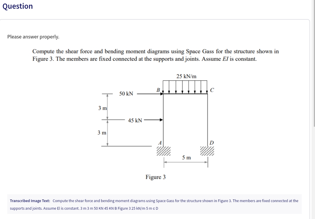 Question
Please answer properly.
Compute the shear force and bending moment diagrams using Space Gass for the structure shown in
Figure 3. The members are fixed connected at the supports and joints. Assume El is constant.
3 m
3 m
50 KN
45 KN
B
Figure 3
25 kN/m
5 m
C
Transcribed Image Text: Compute the shear force and bending moment diagrams using Space Gass for the structure shown in Figure 3. The members are fixed connected at the
supports and joints. Assume El is constant. 3 m 3 m 50 KN 45 KN B Figure 3 25 kN/m 5 mc D