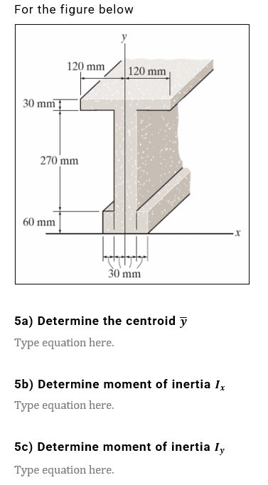 For the figure below
30 mm
120 mm
120 mm
270 mm
60 mm
30 mm
5a) Determine the centroid y
Type equation here.
5b) Determine moment of inertia Ix
Type equation here.
5c) Determine moment of inertia Iy
Type equation here.