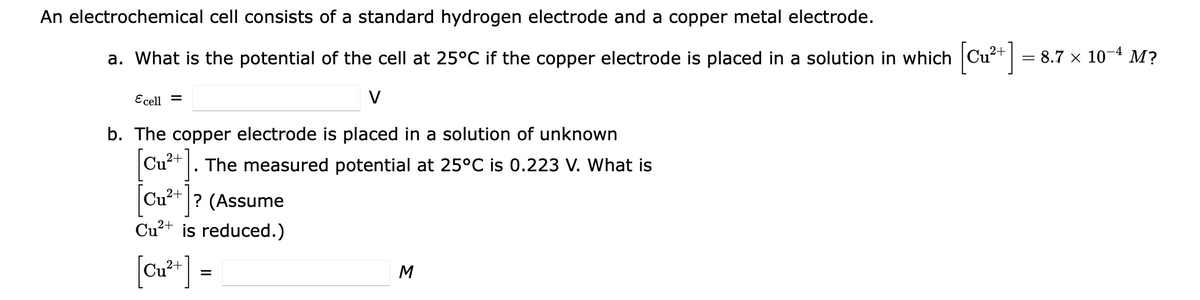 An electrochemical cell consists of a standard hydrogen electrode and a copper metal electrode.
a. What is the potential of the cell at 25°C if the copper electrode is placed in a solution in which
= 8.7 x 10-4 M?
Ecell =
b. The copper electrode is placed in a solution of unknown
Cu+ |. The measured potential at 25°C is 0.223 V. What is
|
Cu²+ |? (Assume
Cu²+ is reduced.)
[C*] =
Cu²
2+
M
