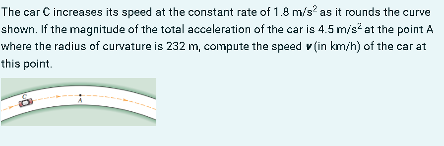 The car C increases its speed at the constant rate of 1.8 m/s? as it rounds the curve
shown. If the magnitude of the total acceleration of the car is 4.5 m/s? at the point A
where the radius of curvature is 232 m, compute the speed v (in km/h) of the car at
this point.
