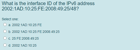 What is the interface ID of the IPV6 address
2002:1AD:10:25:FE:2008:49:25/48?
Select one:
O a. 2002:1AD:10:25:FE
b. 2002:1AD:10:25:FE:2008:49:25
c. 25:FE:2008:49:25
d. 2002:1AD:10:25
