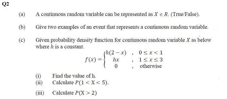 Q2
(а)
A continuous random variable can be represented as X e R. (True/False).
(b)
Give two examples of an event that represents a continuous random variable.
Given probability density function for continuous random variable X as below
where h is a constant.
(c)
(h
(2-x)
0<x<1
f (x)
hx
1<x< 3
otherwise
(i)
(ii)
Find the value of h.
Calculate P(1 <X< 5).
(iii)
Calculate P(X> 2)
