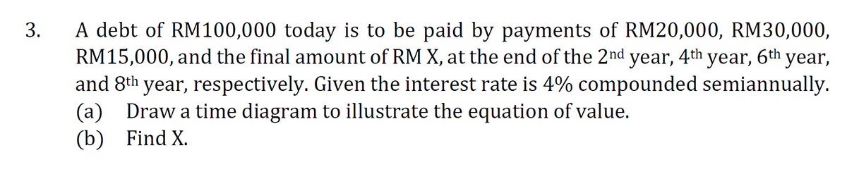 A debt of RM100,000 today is to be paid by payments of RM20,000, RM30,000,
RM15,000, and the final amount of RM X, at the end of the 2nd year, 4th year, 6th year,
and 8th year, respectively. Given the interest rate is 4% compounded semiannually.
(a) Draw a time diagram to illustrate the equation of value.
(b) Find X.
3.
