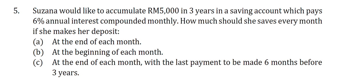 Suzana would like to accumulate RM5,000 in 3 years in a saving account which pays
6% annual interest compounded monthly. How much should she saves every month
if she makes her deposit:
(a) At the end of each month.
(b) At the beginning of each month.
(c) At the end of each month, with the last payment to be made 6 months before
3 years.
5.
