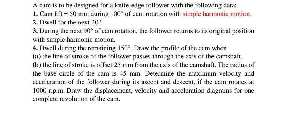 A cam is to be designed for a knife-edge follower with the following data:
1. Cam lift = 50 mm during 100° of cam rotation with simple harmonic motion.
2. Dwell for the next 20°.
3. During the next 90° of cam rotation, the follower returns to its original position
with simple harmonic motion.
4. Dwell during the remaining 150°. Draw the profile of the cam when
(a) the line of stroke of the follower passes through the axis of the camshaft,
(b) the line of stroke is offset 25 mm from the axis of the camshaft. The radius of
the base circle of the cam is 45 mm. Determine the maximum velocity and
acceleration of the follower during its ascent and descent, if the cam rotates at
1000 r.p.m. Draw the displacement, velocity and acceleration diagrams for one
complete revolution of the cam.
