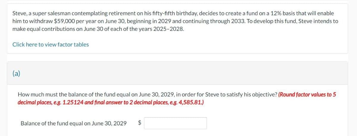 Steve, a super salesman contemplating retirement on his fifty-fifth birthday, decides to create a fund on a 12% basis that will enable
him to withdraw $59,000 per year on June 30, beginning in 2029 and continuing through 2033. To develop this fund, Steve intends to
make equal contributions on June 30 of each of the years 2025-2028.
Click here to view factor tables
(a)
How much must the balance of the fund equal on June 30, 2029, in order for Steve to satisfy his objective? (Round factor values to 5
decimal places, e.g. 1.25124 and final answer to 2 decimal places, e.g. 4,585.81.)
Balance of the fund equal on June 30, 2029
$