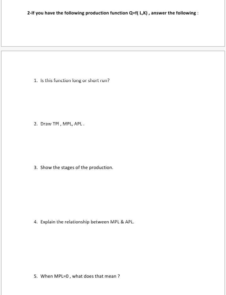 2-lf you have the following production function Q=f( L,K), answer the following :
1. is this function tong or short run?
2. Draw TP! , MPL, APL.
3. Show the stages of the production.
4. Expiain the reiationship between iviPi & APL.
5. When MPL=0, what does that mean ?
