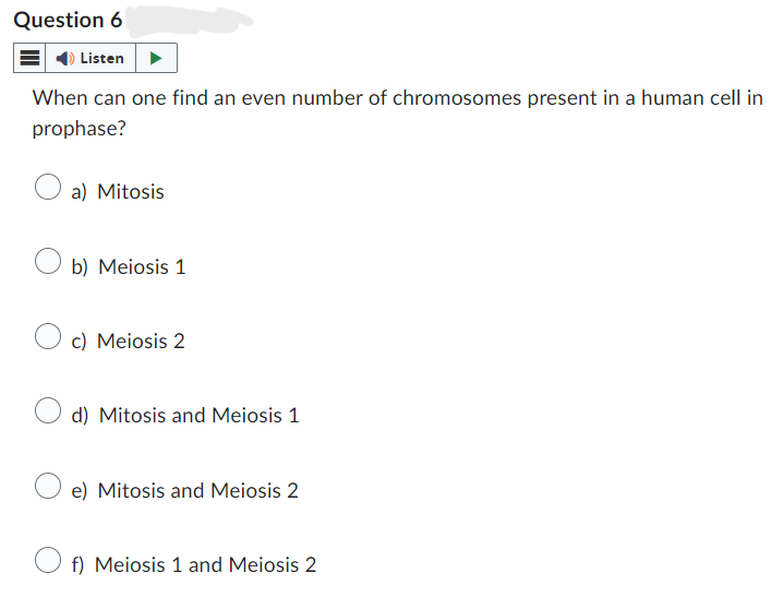 Question 6
Listen
When can one find an even number of chromosomes present in a human cell in
prophase?
a) Mitosis
b) Meiosis 1
c) Meiosis 2
d) Mitosis and Meiosis 1
e) Mitosis and Meiosis 2
f) Meiosis 1 and Meiosis 2