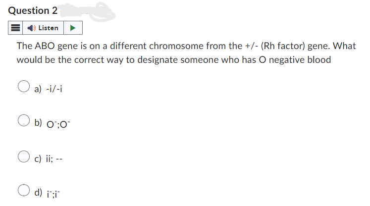 Question 2
Listen
The ABO gene is on a different chromosome from the +/- (Rh factor) gene. What
would be the correct way to designate someone who has O negative blood
a) -i/-i
b) 0:0
c) ii; --
d) i;i